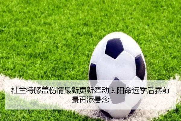 杜兰特膝盖伤情最新更新牵动太阳命运季后赛前景再添悬念